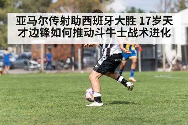 亚马尔传射助西班牙大胜 17岁天才边锋如何推动斗牛士战术进化